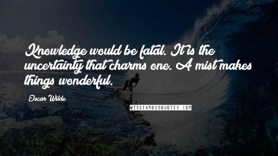 Oscar Wilde Quotes: Knowledge would be fatal. It is the uncertainty that charms one. A mist makes things wonderful.