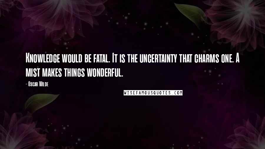 Oscar Wilde Quotes: Knowledge would be fatal. It is the uncertainty that charms one. A mist makes things wonderful.