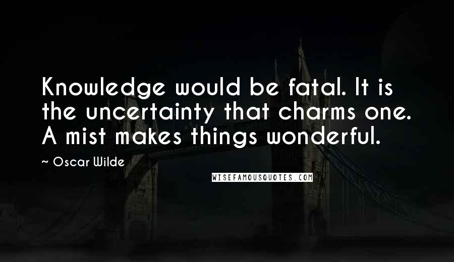 Oscar Wilde Quotes: Knowledge would be fatal. It is the uncertainty that charms one. A mist makes things wonderful.