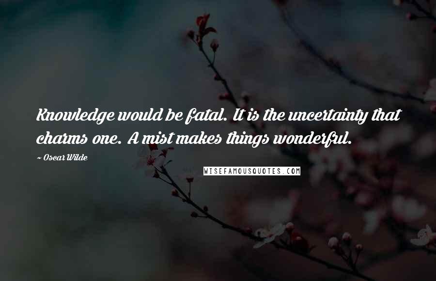 Oscar Wilde Quotes: Knowledge would be fatal. It is the uncertainty that charms one. A mist makes things wonderful.