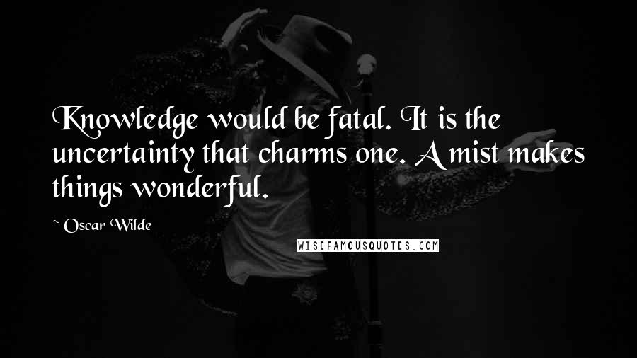 Oscar Wilde Quotes: Knowledge would be fatal. It is the uncertainty that charms one. A mist makes things wonderful.