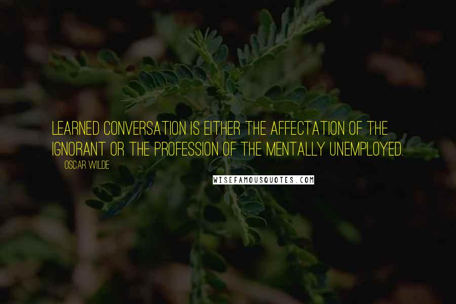 Oscar Wilde Quotes: Learned conversation is either the affectation of the ignorant or the profession of the mentally unemployed.