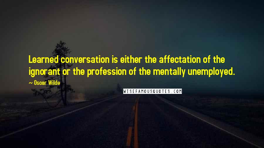 Oscar Wilde Quotes: Learned conversation is either the affectation of the ignorant or the profession of the mentally unemployed.