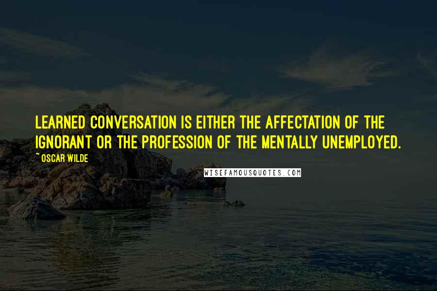 Oscar Wilde Quotes: Learned conversation is either the affectation of the ignorant or the profession of the mentally unemployed.