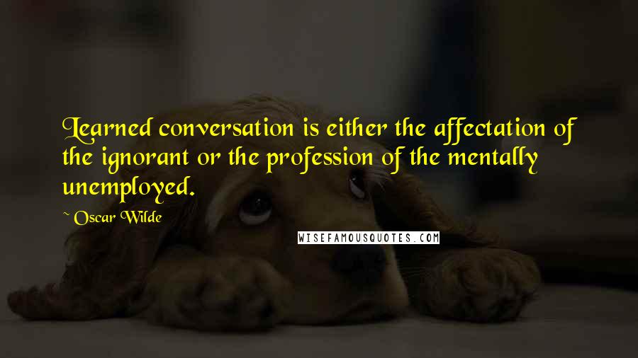Oscar Wilde Quotes: Learned conversation is either the affectation of the ignorant or the profession of the mentally unemployed.