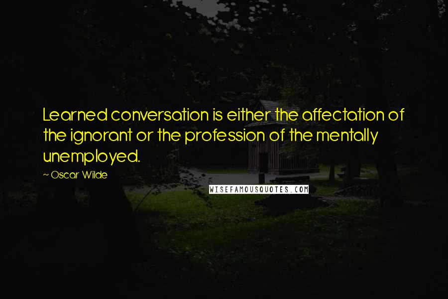 Oscar Wilde Quotes: Learned conversation is either the affectation of the ignorant or the profession of the mentally unemployed.