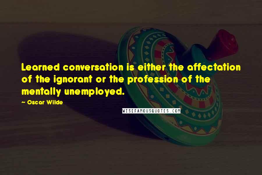 Oscar Wilde Quotes: Learned conversation is either the affectation of the ignorant or the profession of the mentally unemployed.