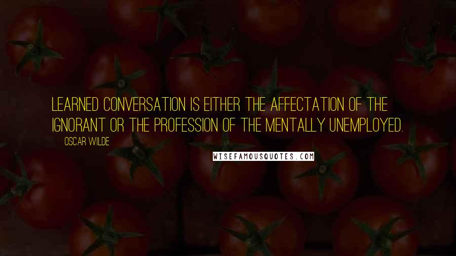 Oscar Wilde Quotes: Learned conversation is either the affectation of the ignorant or the profession of the mentally unemployed.