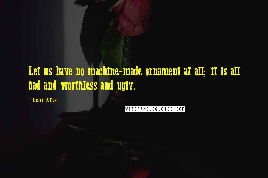 Oscar Wilde Quotes: Let us have no machine-made ornament at all; it is all bad and worthless and ugly.