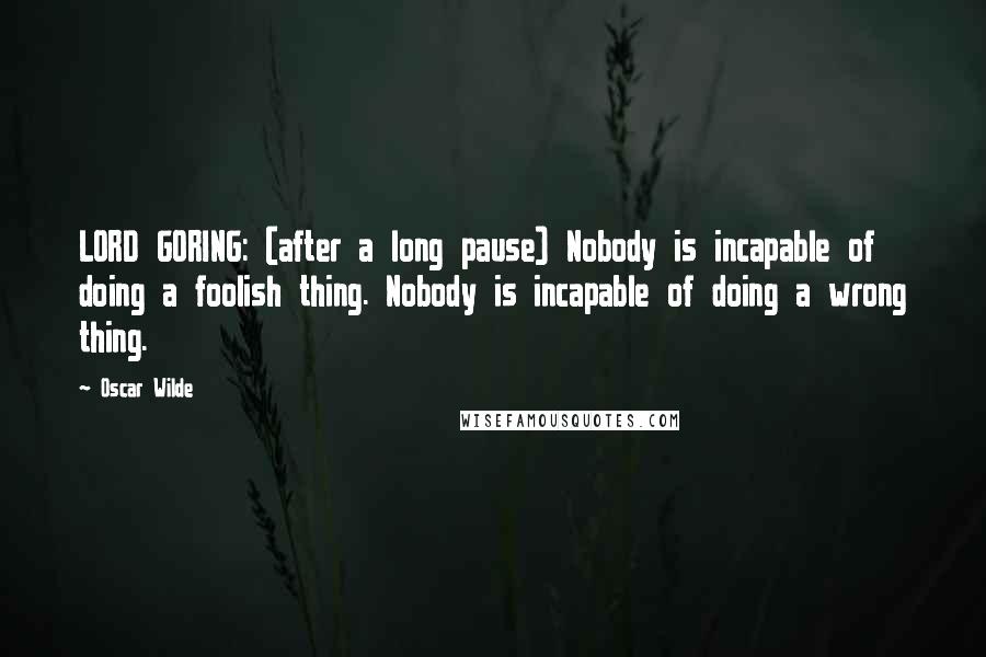 Oscar Wilde Quotes: LORD GORING: (after a long pause) Nobody is incapable of doing a foolish thing. Nobody is incapable of doing a wrong thing.