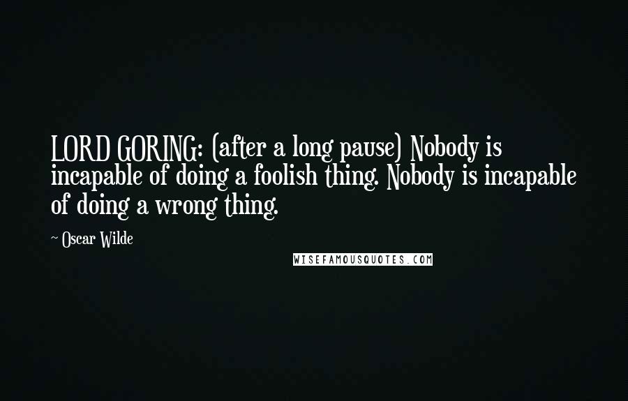 Oscar Wilde Quotes: LORD GORING: (after a long pause) Nobody is incapable of doing a foolish thing. Nobody is incapable of doing a wrong thing.