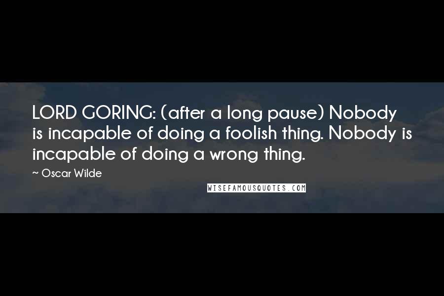 Oscar Wilde Quotes: LORD GORING: (after a long pause) Nobody is incapable of doing a foolish thing. Nobody is incapable of doing a wrong thing.