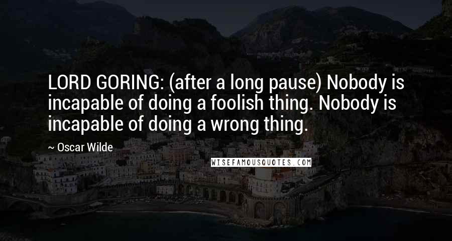 Oscar Wilde Quotes: LORD GORING: (after a long pause) Nobody is incapable of doing a foolish thing. Nobody is incapable of doing a wrong thing.