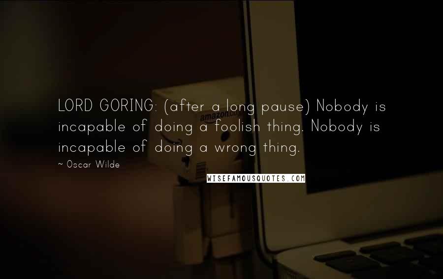 Oscar Wilde Quotes: LORD GORING: (after a long pause) Nobody is incapable of doing a foolish thing. Nobody is incapable of doing a wrong thing.