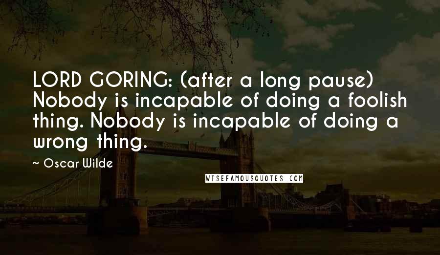 Oscar Wilde Quotes: LORD GORING: (after a long pause) Nobody is incapable of doing a foolish thing. Nobody is incapable of doing a wrong thing.