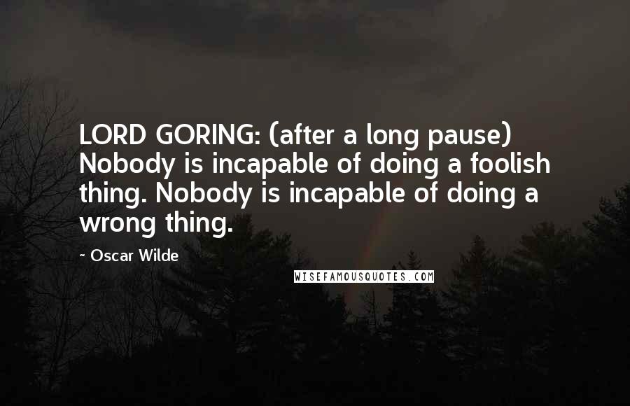 Oscar Wilde Quotes: LORD GORING: (after a long pause) Nobody is incapable of doing a foolish thing. Nobody is incapable of doing a wrong thing.