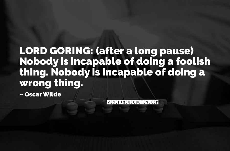 Oscar Wilde Quotes: LORD GORING: (after a long pause) Nobody is incapable of doing a foolish thing. Nobody is incapable of doing a wrong thing.