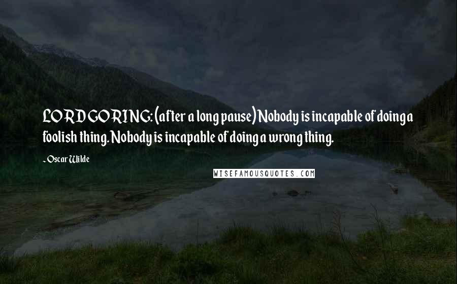 Oscar Wilde Quotes: LORD GORING: (after a long pause) Nobody is incapable of doing a foolish thing. Nobody is incapable of doing a wrong thing.