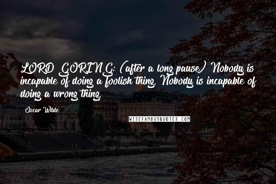 Oscar Wilde Quotes: LORD GORING: (after a long pause) Nobody is incapable of doing a foolish thing. Nobody is incapable of doing a wrong thing.