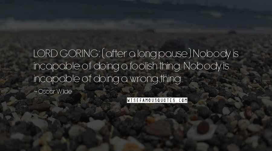 Oscar Wilde Quotes: LORD GORING: (after a long pause) Nobody is incapable of doing a foolish thing. Nobody is incapable of doing a wrong thing.