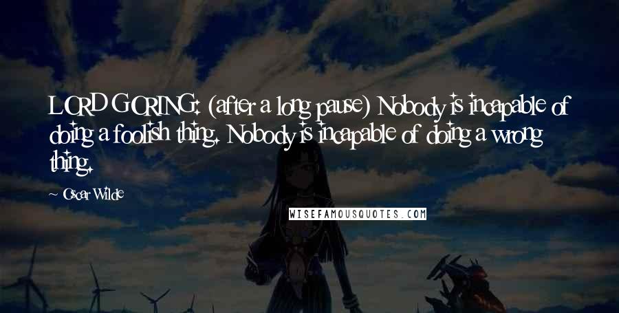 Oscar Wilde Quotes: LORD GORING: (after a long pause) Nobody is incapable of doing a foolish thing. Nobody is incapable of doing a wrong thing.