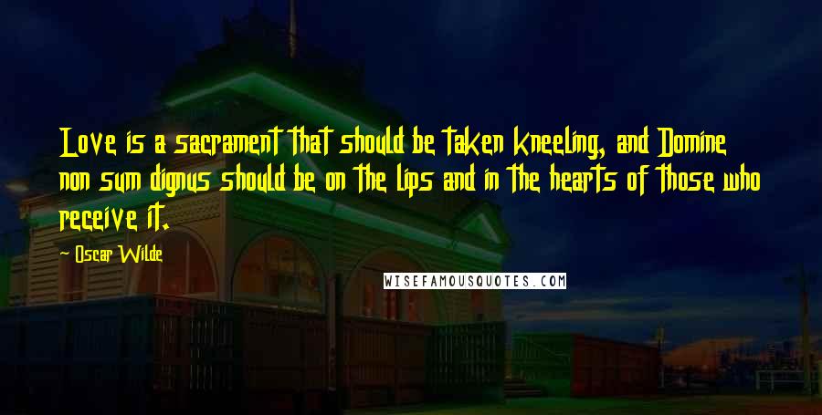 Oscar Wilde Quotes: Love is a sacrament that should be taken kneeling, and Domine non sum dignus should be on the lips and in the hearts of those who receive it.