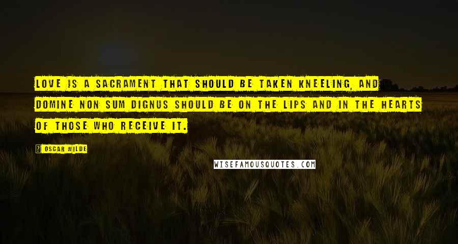 Oscar Wilde Quotes: Love is a sacrament that should be taken kneeling, and Domine non sum dignus should be on the lips and in the hearts of those who receive it.