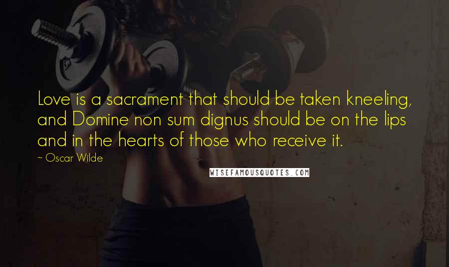 Oscar Wilde Quotes: Love is a sacrament that should be taken kneeling, and Domine non sum dignus should be on the lips and in the hearts of those who receive it.