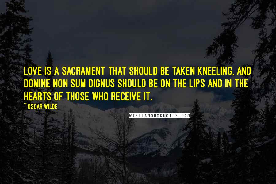 Oscar Wilde Quotes: Love is a sacrament that should be taken kneeling, and Domine non sum dignus should be on the lips and in the hearts of those who receive it.