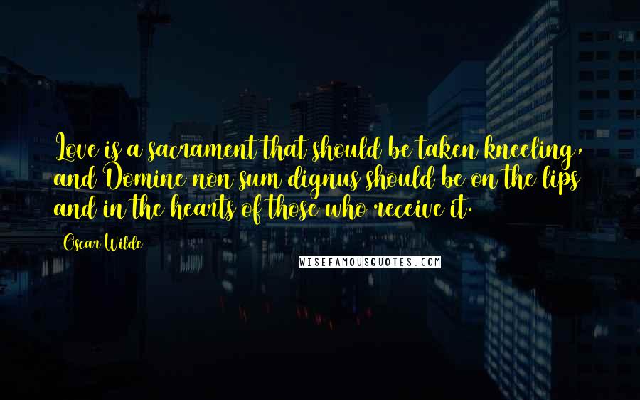 Oscar Wilde Quotes: Love is a sacrament that should be taken kneeling, and Domine non sum dignus should be on the lips and in the hearts of those who receive it.
