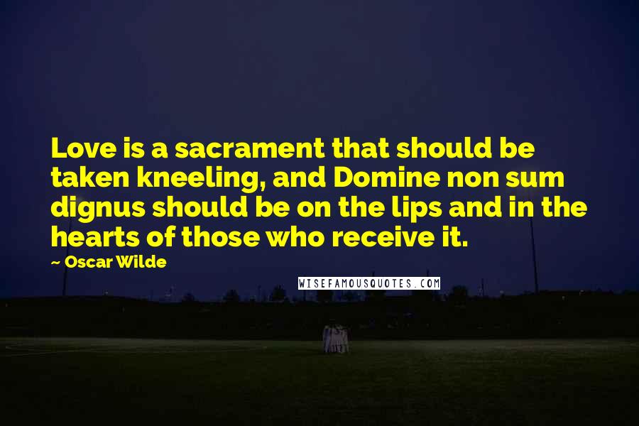 Oscar Wilde Quotes: Love is a sacrament that should be taken kneeling, and Domine non sum dignus should be on the lips and in the hearts of those who receive it.