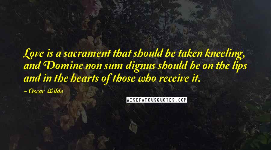 Oscar Wilde Quotes: Love is a sacrament that should be taken kneeling, and Domine non sum dignus should be on the lips and in the hearts of those who receive it.