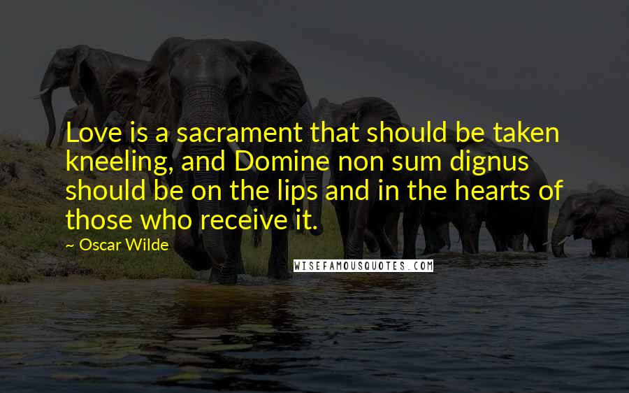 Oscar Wilde Quotes: Love is a sacrament that should be taken kneeling, and Domine non sum dignus should be on the lips and in the hearts of those who receive it.