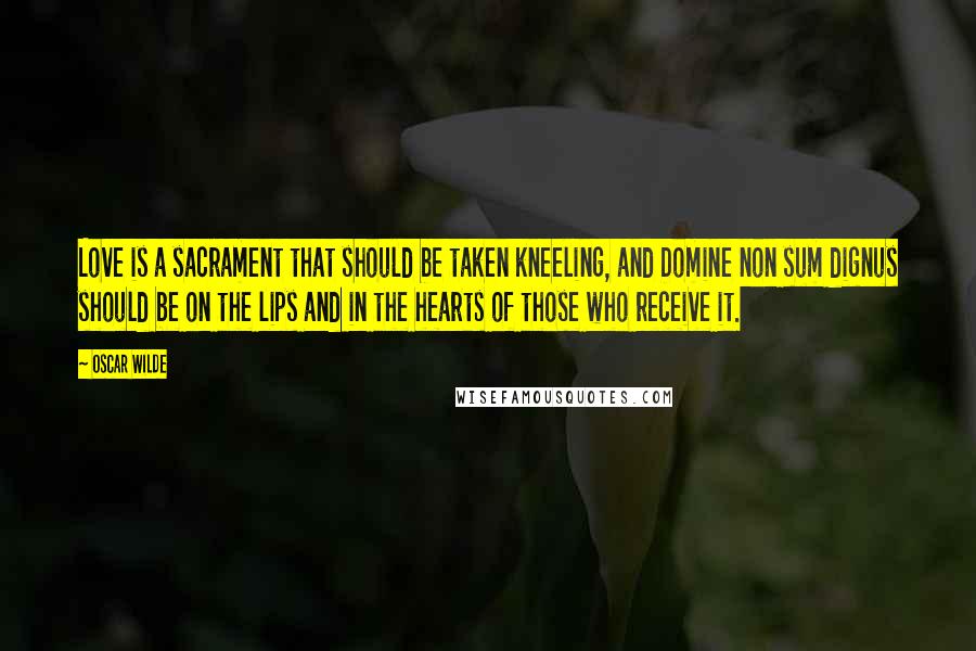 Oscar Wilde Quotes: Love is a sacrament that should be taken kneeling, and Domine non sum dignus should be on the lips and in the hearts of those who receive it.