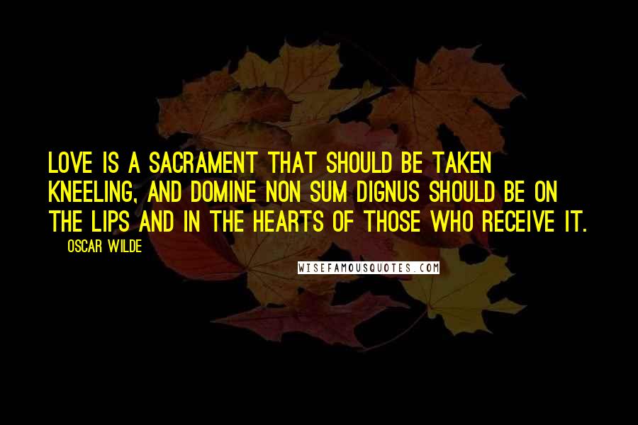 Oscar Wilde Quotes: Love is a sacrament that should be taken kneeling, and Domine non sum dignus should be on the lips and in the hearts of those who receive it.