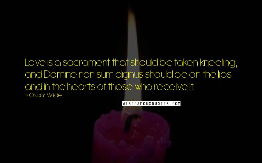 Oscar Wilde Quotes: Love is a sacrament that should be taken kneeling, and Domine non sum dignus should be on the lips and in the hearts of those who receive it.