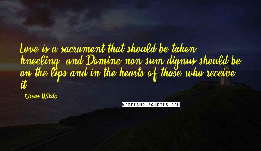 Oscar Wilde Quotes: Love is a sacrament that should be taken kneeling, and Domine non sum dignus should be on the lips and in the hearts of those who receive it.