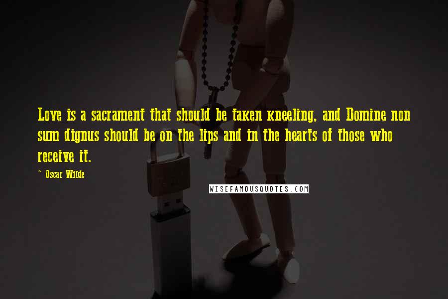 Oscar Wilde Quotes: Love is a sacrament that should be taken kneeling, and Domine non sum dignus should be on the lips and in the hearts of those who receive it.