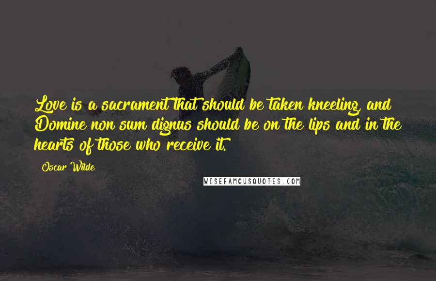 Oscar Wilde Quotes: Love is a sacrament that should be taken kneeling, and Domine non sum dignus should be on the lips and in the hearts of those who receive it.