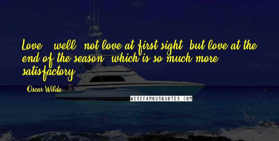 Oscar Wilde Quotes: Love - well, not love at first sight, but love at the end of the season, which is so much more satisfactory.