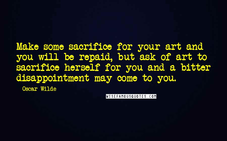 Oscar Wilde Quotes: Make some sacrifice for your art and you will be repaid, but ask of art to sacrifice herself for you and a bitter disappointment may come to you.