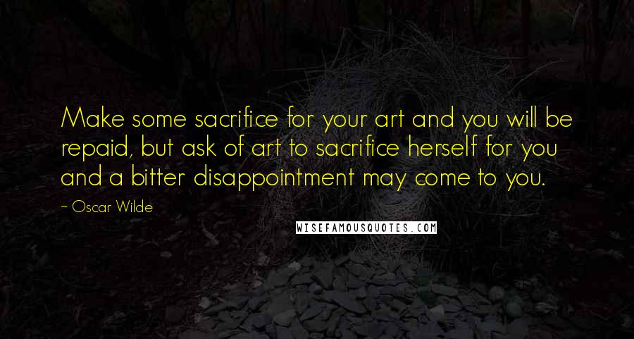 Oscar Wilde Quotes: Make some sacrifice for your art and you will be repaid, but ask of art to sacrifice herself for you and a bitter disappointment may come to you.