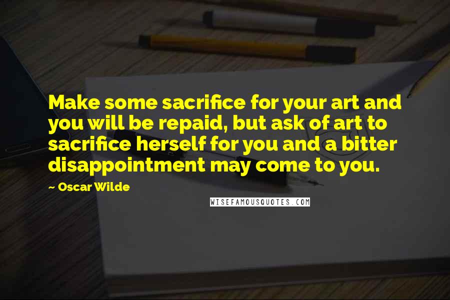Oscar Wilde Quotes: Make some sacrifice for your art and you will be repaid, but ask of art to sacrifice herself for you and a bitter disappointment may come to you.