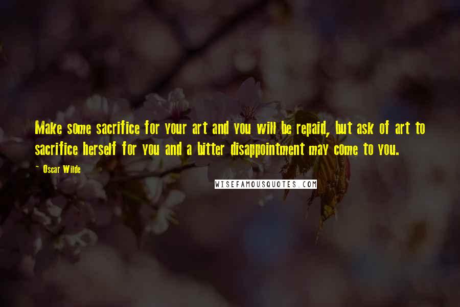 Oscar Wilde Quotes: Make some sacrifice for your art and you will be repaid, but ask of art to sacrifice herself for you and a bitter disappointment may come to you.