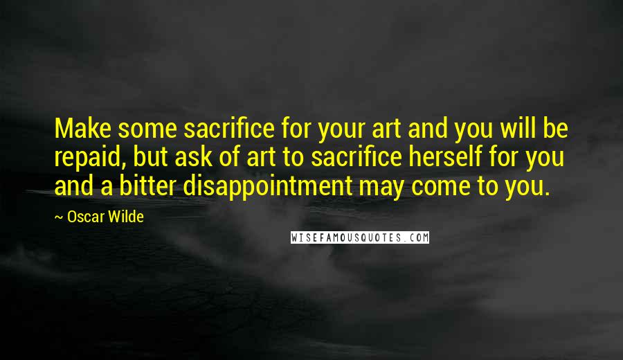 Oscar Wilde Quotes: Make some sacrifice for your art and you will be repaid, but ask of art to sacrifice herself for you and a bitter disappointment may come to you.