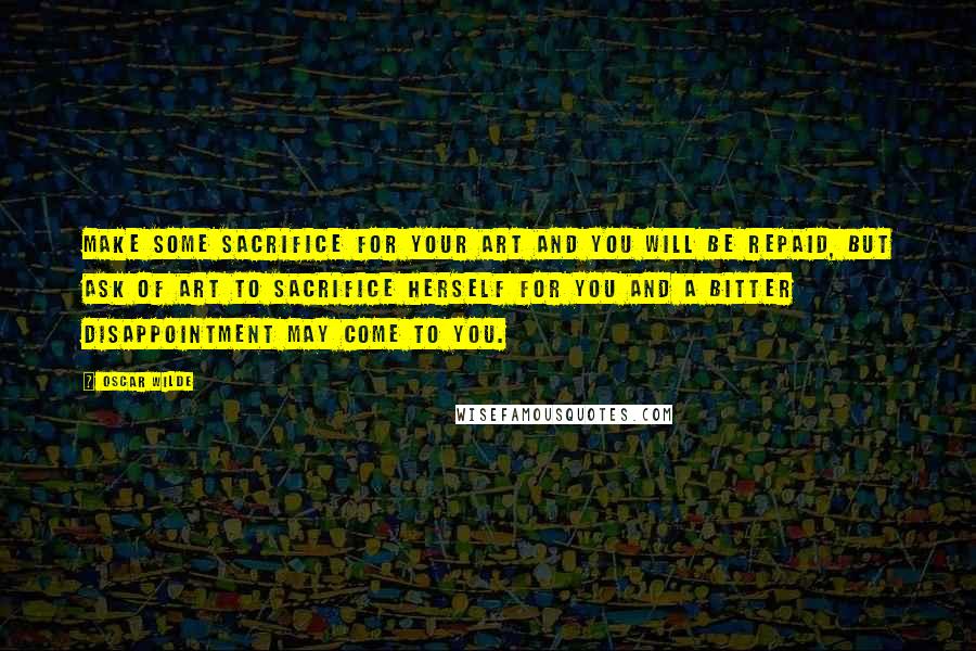 Oscar Wilde Quotes: Make some sacrifice for your art and you will be repaid, but ask of art to sacrifice herself for you and a bitter disappointment may come to you.