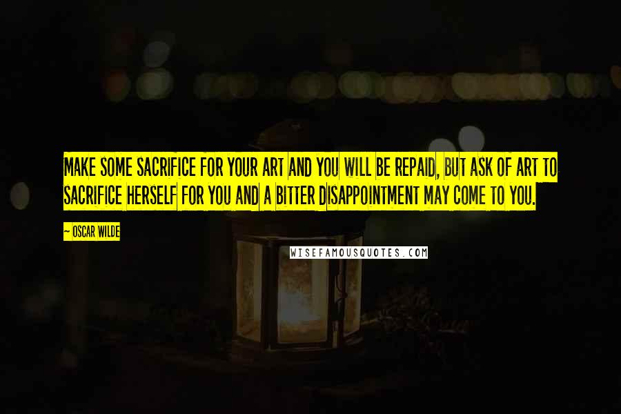 Oscar Wilde Quotes: Make some sacrifice for your art and you will be repaid, but ask of art to sacrifice herself for you and a bitter disappointment may come to you.