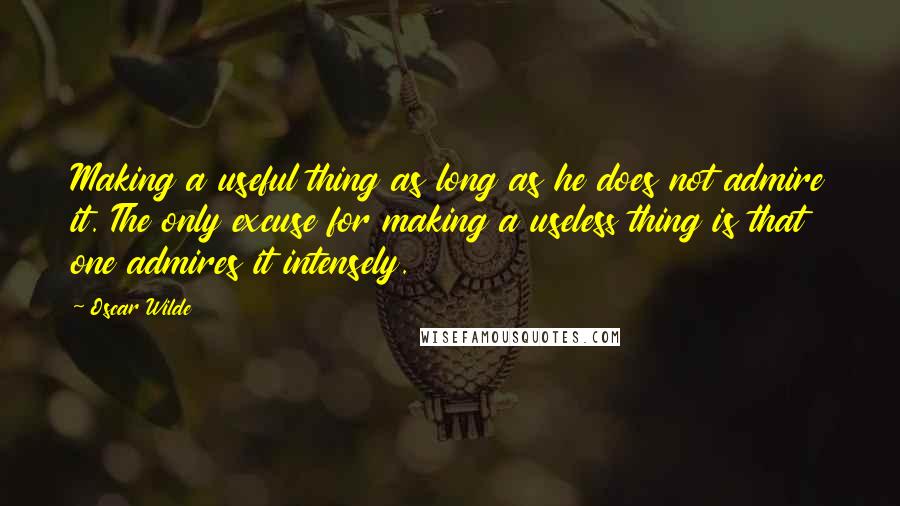 Oscar Wilde Quotes: Making a useful thing as long as he does not admire it. The only excuse for making a useless thing is that one admires it intensely.