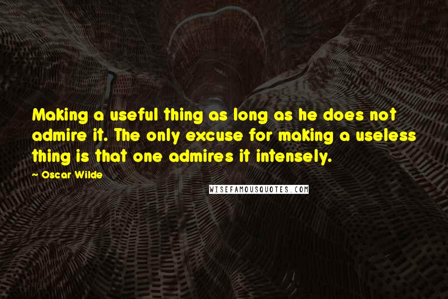 Oscar Wilde Quotes: Making a useful thing as long as he does not admire it. The only excuse for making a useless thing is that one admires it intensely.