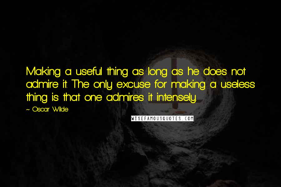 Oscar Wilde Quotes: Making a useful thing as long as he does not admire it. The only excuse for making a useless thing is that one admires it intensely.